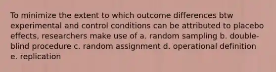 To minimize the extent to which outcome differences btw experimental and control conditions can be attributed to placebo effects, researchers make use of a. random sampling b. double-blind procedure c. random assignment d. operational definition e. replication