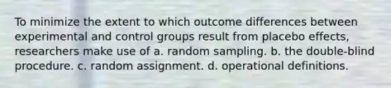 To minimize the extent to which outcome differences between experimental and control groups result from placebo effects, researchers make use of a. random sampling. b. the double-blind procedure. c. random assignment. d. operational definitions.