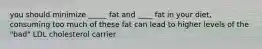 you should minimize _____ fat and ____ fat in your diet, consuming too much of these fat can lead to higher levels of the "bad" LDL cholesterol carrier