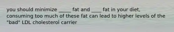 you should minimize _____ fat and ____ fat in your diet, consuming too much of these fat can lead to higher levels of the "bad" LDL cholesterol carrier