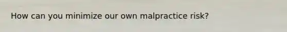 How can you minimize our own malpractice risk?