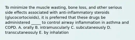 To minimize the muscle wasting, bone loss, and other serious side effects associated with anti-inflammatory steroids (glucocortocioids), it is preferred that these drugs be administered _____ to control airway inflammation in asthma and COPD. A. orally B. intramuscularly C. subcutaneously D. transcutaneosuly E. by inhalation