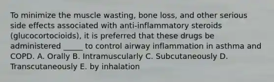 To minimize the muscle wasting, bone loss, and other serious side effects associated with anti-inflammatory steroids (glucocortocioids), it is preferred that these drugs be administered _____ to control airway inflammation in asthma and COPD. A. Orally B. Intramuscularly C. Subcutaneously D. Transcutaneously E. by inhalation