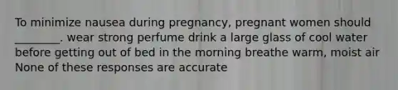 To minimize nausea during pregnancy, pregnant women should ________. wear strong perfume drink a large glass of cool water before getting out of bed in the morning breathe warm, moist air None of these responses are accurate