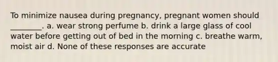 To minimize nausea during pregnancy, pregnant women should ________. a. wear strong perfume b. drink a large glass of cool water before getting out of bed in the morning c. breathe warm, moist air d. None of these responses are accurate