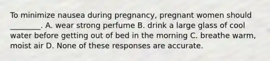 To minimize nausea during pregnancy, pregnant women should ________. A. wear strong perfume B. drink a large glass of cool water before getting out of bed in the morning C. breathe warm, moist air D. None of these responses are accurate.