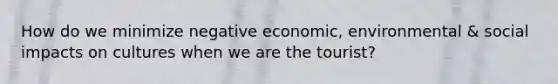 How do we minimize negative economic, environmental & social impacts on cultures when we are the tourist?