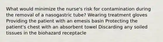 What would minimize the nurse's risk for contamination during the removal of a nasogastric tube? Wearing treatment gloves Providing the patient with an emesis basin Protecting the patient's chest with an absorbent towel Discarding any soiled tissues in the biohazard receptacle