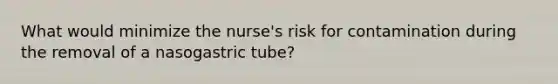 What would minimize the nurse's risk for contamination during the removal of a nasogastric tube?