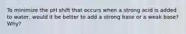 To minimize the pH shift that occurs when a strong acid is added to water, would it be better to add a strong base or a weak base? Why?