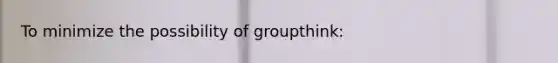 To minimize the possibility of groupthink: