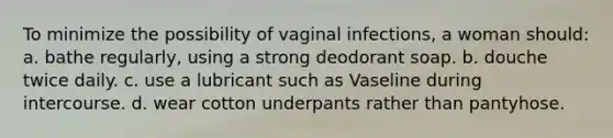 To minimize the possibility of vaginal infections, a woman should: a. bathe regularly, using a strong deodorant soap. b. douche twice daily. c. use a lubricant such as Vaseline during intercourse. d. wear cotton underpants rather than pantyhose.