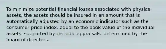 To minimize potential financial losses associated with physical assets, the assets should be insured in an amount that is automatically adjusted by an economic indicator such as the consumer price index. equal to the book value of the individual assets. supported by periodic appraisals. determined by the board of directors.