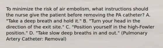 To minimize the risk of air embolism, what instructions should the nurse give the patient before removing the PA catheter? A. "Take a deep breath and hold it." B. "Turn your head in the direction of the exit site." C. "Position yourself in the high-Fowler position." D. "Take slow deep breaths in and out." (Pulmonary Artery Catheter: Removal)