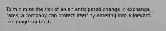 To minimize the risk of an an anticipated change in exchange rates, a company can protect itself by entering into a forward exchange contract.