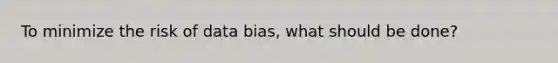 To minimize the risk of data bias, what should be done?