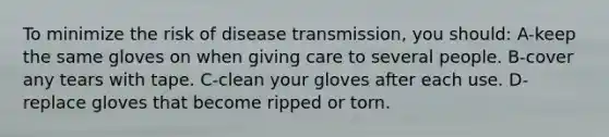 To minimize the risk of disease transmission, you should: A-keep the same gloves on when giving care to several people. B-cover any tears with tape. C-clean your gloves after each use. D-replace gloves that become ripped or torn.