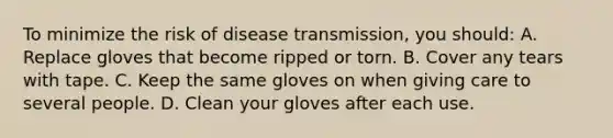 To minimize the risk of disease transmission, you should: A. Replace gloves that become ripped or torn. B. Cover any tears with tape. C. Keep the same gloves on when giving care to several people. D. Clean your gloves after each use.