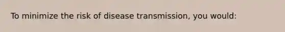 To minimize the risk of disease transmission, you would: