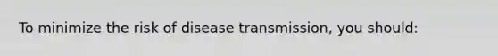 To minimize the risk of disease transmission, you should: