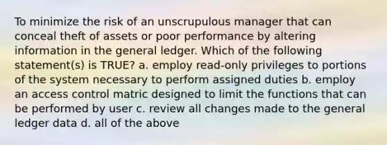 To minimize the risk of an unscrupulous manager that can conceal theft of assets or poor performance by altering information in the general ledger. Which of the following statement(s) is TRUE? a. employ read-only privileges to portions of the system necessary to perform assigned duties b. employ an access control matric designed to limit the functions that can be performed by user c. review all changes made to the general ledger data d. all of the above