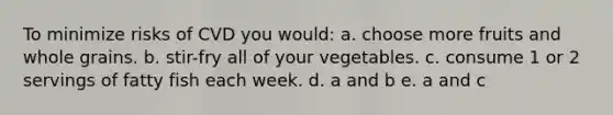 To minimize risks of CVD you would: a. choose more fruits and whole grains. b. stir-fry all of your vegetables. c. consume 1 or 2 servings of fatty fish each week. d. a and b e. a and c