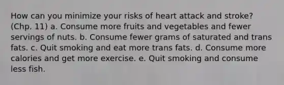 How can you minimize your risks of heart attack and stroke? (Chp. 11) a. Consume more fruits and vegetables and fewer servings of nuts. b. Consume fewer grams of saturated and trans fats. c. Quit smoking and eat more trans fats. d. Consume more calories and get more exercise. e. Quit smoking and consume less fish.