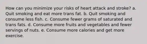 How can you minimize your risks of heart attack and stroke? a. Quit smoking and eat more trans fat. b. Quit smoking and consume less fish. c. Consume fewer grams of saturated and trans fats. d. Consume more fruits and vegetables and fewer servings of nuts. e. Consume more calories and get more exercise.