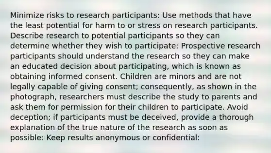 Minimize risks to research participants: Use methods that have the least potential for harm to or stress on research participants. Describe research to potential participants so they can determine whether they wish to participate: Prospective research participants should understand the research so they can make an educated decision about participating, which is known as obtaining informed consent. Children are minors and are not legally capable of giving consent; consequently, as shown in the photograph, researchers must describe the study to parents and ask them for permission for their children to participate. Avoid deception; if participants must be deceived, provide a thorough explanation of the true nature of the research as soon as possible: Keep results anonymous or confidential: