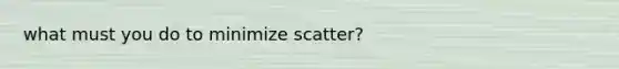 what must you do to minimize scatter?