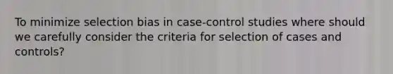 To minimize selection bias in case-control studies where should we carefully consider the criteria for selection of cases and controls?