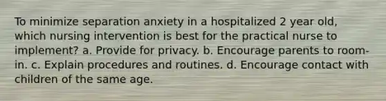 To minimize separation anxiety in a hospitalized 2 year old, which nursing intervention is best for the practical nurse to implement? a. Provide for privacy. b. Encourage parents to room-in. c. Explain procedures and routines. d. Encourage contact with children of the same age.