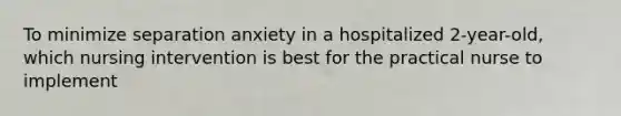 To minimize separation anxiety in a hospitalized 2-year-old, which nursing intervention is best for the practical nurse to implement