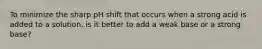 To minimize the sharp pH shift that occurs when a strong acid is added to a solution, is it better to add a weak base or a strong base?