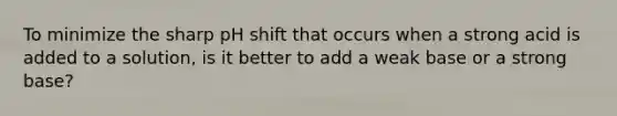 To minimize the sharp pH shift that occurs when a strong acid is added to a solution, is it better to add a weak base or a strong base?