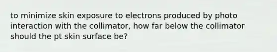 to minimize skin exposure to electrons produced by photo interaction with the collimator, how far below the collimator should the pt skin surface be?