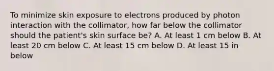 To minimize skin exposure to electrons produced by photon interaction with the collimator, how far below the collimator should the patient's skin surface be? A. At least 1 cm below B. At least 20 cm below C. At least 15 cm below D. At least 15 in below