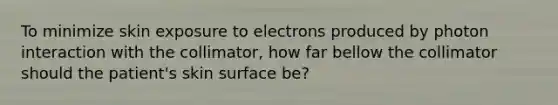 To minimize skin exposure to electrons produced by photon interaction with the collimator, how far bellow the collimator should the patient's skin surface be?