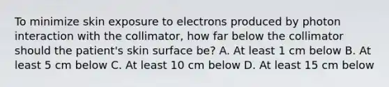 To minimize skin exposure to electrons produced by photon interaction with the collimator, how far below the collimator should the patient's skin surface be? A. At least 1 cm below B. At least 5 cm below C. At least 10 cm below D. At least 15 cm below