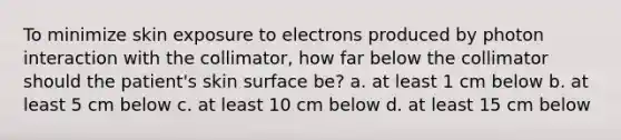 To minimize skin exposure to electrons produced by photon interaction with the collimator, how far below the collimator should the patient's skin surface be? a. at least 1 cm below b. at least 5 cm below c. at least 10 cm below d. at least 15 cm below