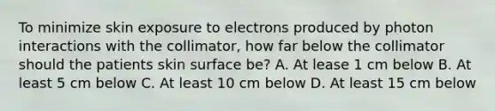 To minimize skin exposure to electrons produced by photon interactions with the collimator, how far below the collimator should the patients skin surface be? A. At lease 1 cm below B. At least 5 cm below C. At least 10 cm below D. At least 15 cm below