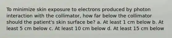 To minimize skin exposure to electrons produced by photon interaction with the collimator, how far below the collimator should the patient's skin surface be? a. At least 1 cm below b. At least 5 cm below c. At least 10 cm below d. At least 15 cm below