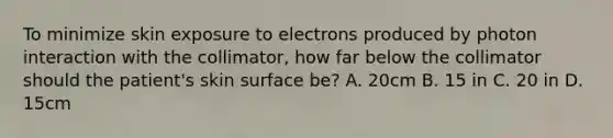 To minimize skin exposure to electrons produced by photon interaction with the collimator, how far below the collimator should the patient's skin surface be? A. 20cm B. 15 in C. 20 in D. 15cm