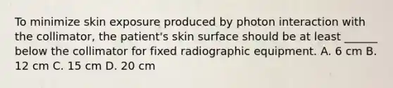 To minimize skin exposure produced by photon interaction with the collimator, the patient's skin surface should be at least ______ below the collimator for fixed radiographic equipment. A. 6 cm B. 12 cm C. 15 cm D. 20 cm