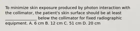 To minimize skin exposure produced by photon interaction with the collimator, the patient's skin surface should be at least ________________ below the collimator for fixed radiographic equipment. A. 6 cm B. 12 cm C. 51 cm D. 20 cm