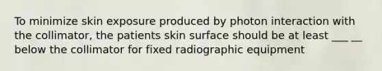 To minimize skin exposure produced by photon interaction with the collimator, the patients skin surface should be at least ___ __ below the collimator for fixed radiographic equipment