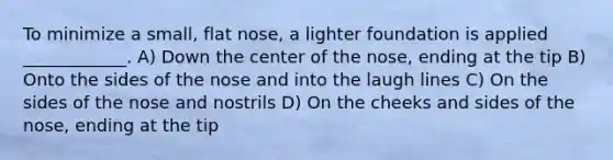 To minimize a small, flat nose, a lighter foundation is applied ____________. A) Down the center of the nose, ending at the tip B) Onto the sides of the nose and into the laugh lines C) On the sides of the nose and nostrils D) On the cheeks and sides of the nose, ending at the tip