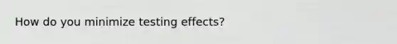 How do you minimize testing effects?