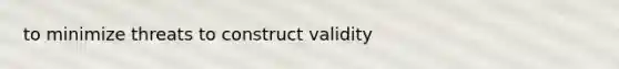 to minimize threats to construct validity