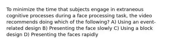 To minimize the time that subjects engage in extraneous cognitive processes during a face processing task, the video recommends doing which of the following? A) Using an event-related design B) Presenting the face slowly C) Using a block design D) Presenting the faces rapidly